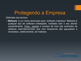Protegendo a Empresa
Definição dos termos:
 Malware: é um nome abreviado para “software malicioso” Malware é
qualquer tipo de software indesejado, instalado sem o seu devido
consentimento. Vírus , worms e cavalos de troia são exemplos de
software mal-intencionado que com frequência são agrupados e
chamados, coletivamente, de malware.
 