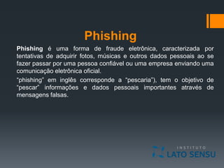 Phishing
Phishing é uma forma de fraude eletrônica, caracterizada por
tentativas de adquirir fotos, músicas e outros dados pessoais ao se
fazer passar por uma pessoa confiável ou uma empresa enviando uma
comunicação eletrônica oficial.
“phishing” em inglês corresponde a “pescaria”), tem o objetivo de
“pescar” informações e dados pessoais importantes através de
mensagens falsas.
 