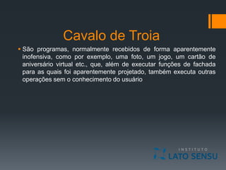 Cavalo de Troia
 São programas, normalmente recebidos de forma aparentemente
inofensiva, como por exemplo, uma foto, um jogo, um cartão de
aniversário virtual etc., que, além de executar funções de fachada
para as quais foi aparentemente projetado, também executa outras
operações sem o conhecimento do usuário
 