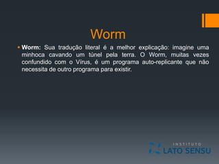 Worm
 Worm: Sua tradução literal é a melhor explicação: imagine uma
minhoca cavando um túnel pela terra. O Worm, muitas vezes
confundido com o Vírus, é um programa auto-replicante que não
necessita de outro programa para existir.
 