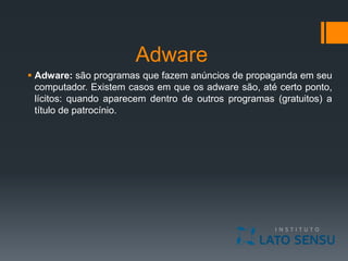 Adware
 Adware: são programas que fazem anúncios de propaganda em seu
computador. Existem casos em que os adware são, até certo ponto,
lícitos: quando aparecem dentro de outros programas (gratuitos) a
título de patrocínio.
 