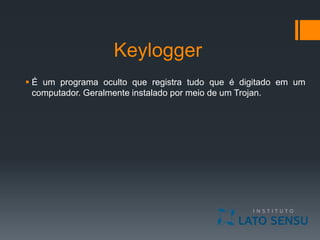 Keylogger
 É um programa oculto que registra tudo que é digitado em um
computador. Geralmente instalado por meio de um Trojan.
 