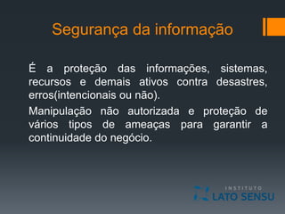 Segurança da informação
É a proteção das informações, sistemas,
recursos e demais ativos contra desastres,
erros(intencionais ou não).
Manipulação não autorizada e proteção de
vários tipos de ameaças para garantir a
continuidade do negócio.
 