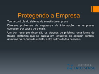 Protegendo a Empresa
Tenha controle do sistema de e-mails da empresa
Diversos problemas de segurança da informação nas empresas
começam por causa de e-mails.
Um bom exemplo disso são os ataques de phishing, uma forma de
fraude eletrônica que se baseia em tentativas de adquirir, senhas,
números de cartões de crédito, entre outros dados pessoais
 