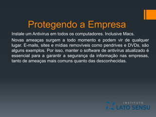 Protegendo a Empresa
Instale um Antivirus em todos os computadores. Inclusive Macs.
Novas ameaças surgem a todo momento e podem vir de qualquer
lugar. E-mails, sites e mídias removíveis como pendrives e DVDs, são
alguns exemplos. Por isso, manter o software de antivírus atualizado é
essencial para a garantir a segurança da informação nas empresas,
tanto de ameaças mais comuns quanto das desconhecidas.
 