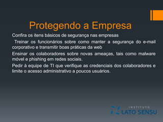 Protegendo a Empresa
Confira os itens básicos de segurança nas empresas
Treinar os funcionários sobre como manter a segurança do e-mail
corporativo e transmitir boas práticas da web
Ensinar os colaboradores sobre novas ameaças, tais como malware
móvel e phishing em redes sociais.
Pedir à equipe de TI que verifique as credenciais dos colaboradores e
limite o acesso administrativo a poucos usuários.
 