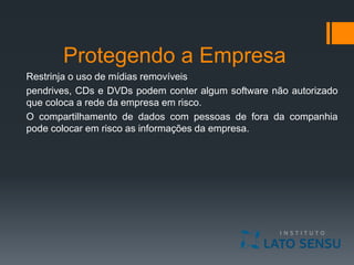 Protegendo a Empresa
Restrinja o uso de mídias removíveis
pendrives, CDs e DVDs podem conter algum software não autorizado
que coloca a rede da empresa em risco.
O compartilhamento de dados com pessoas de fora da companhia
pode colocar em risco as informações da empresa.
 