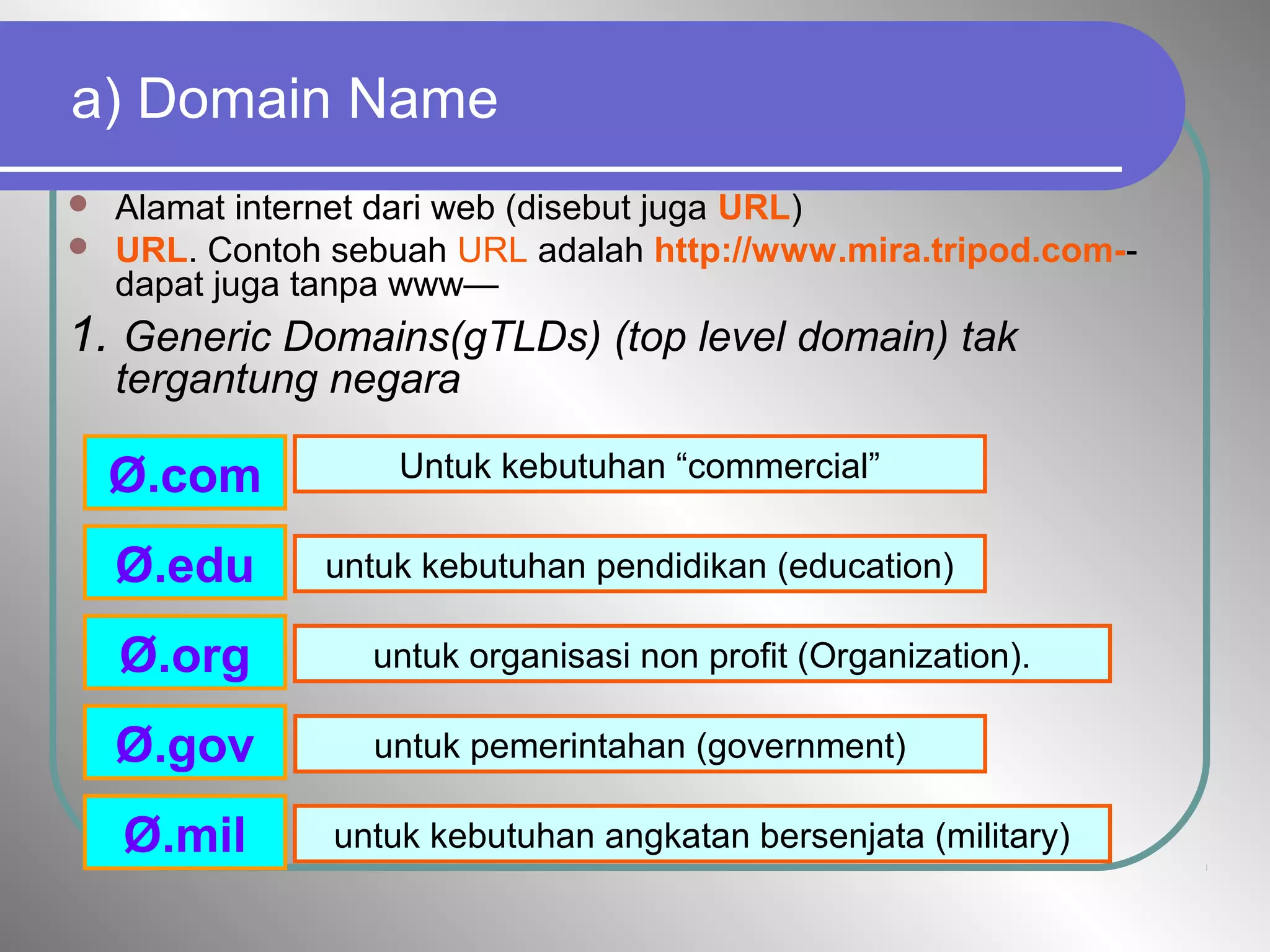 a) Domain Name
 Alamat internet dari web (disebut juga URL)
 URL. Contoh sebuah URL adalah http://www.mira.tripod.com--
dapat juga tanpa www—
1. Generic Domains(gTLDs) (top level domain) tak
tergantung negara
Ø.com
Ø.edu
Ø.gov
Ø.mil
Ø.org
Untuk kebutuhan “commercial”
untuk kebutuhan pendidikan (education)
untuk pemerintahan (government)
untuk kebutuhan angkatan bersenjata (military)
untuk organisasi non profit (Organization).
 
