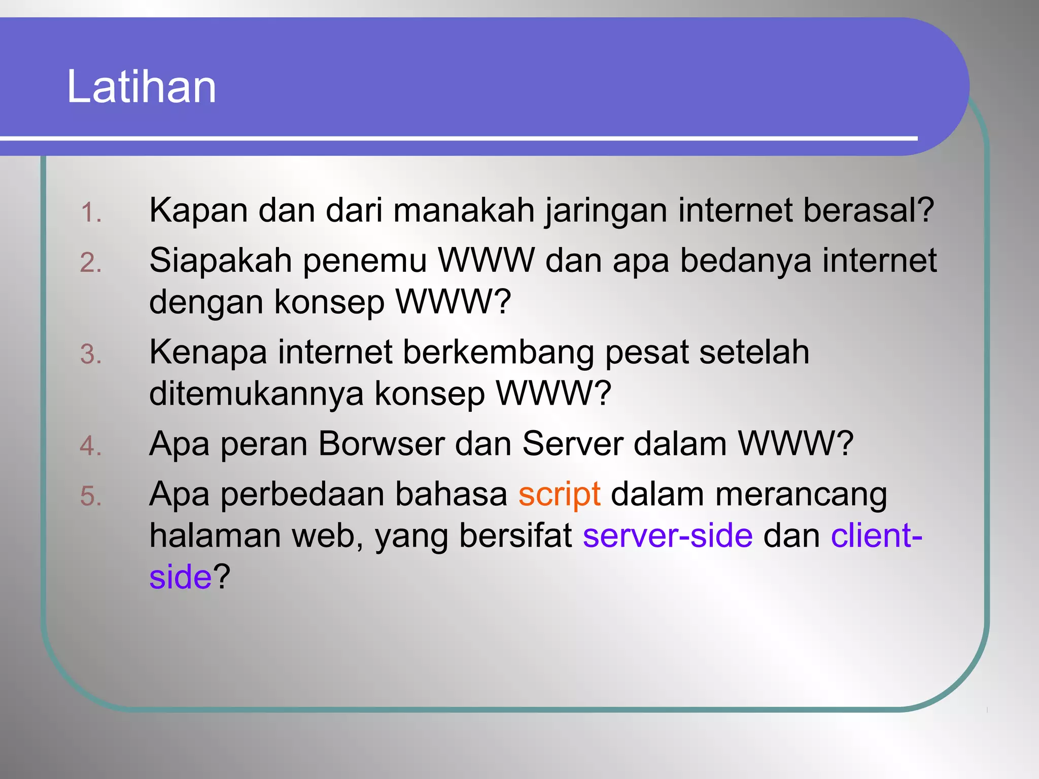 Latihan
1. Kapan dan dari manakah jaringan internet berasal?
2. Siapakah penemu WWW dan apa bedanya internet
dengan konsep WWW?
3. Kenapa internet berkembang pesat setelah
ditemukannya konsep WWW?
4. Apa peran Borwser dan Server dalam WWW?
5. Apa perbedaan bahasa script dalam merancang
halaman web, yang bersifat server-side dan client-
side?
 