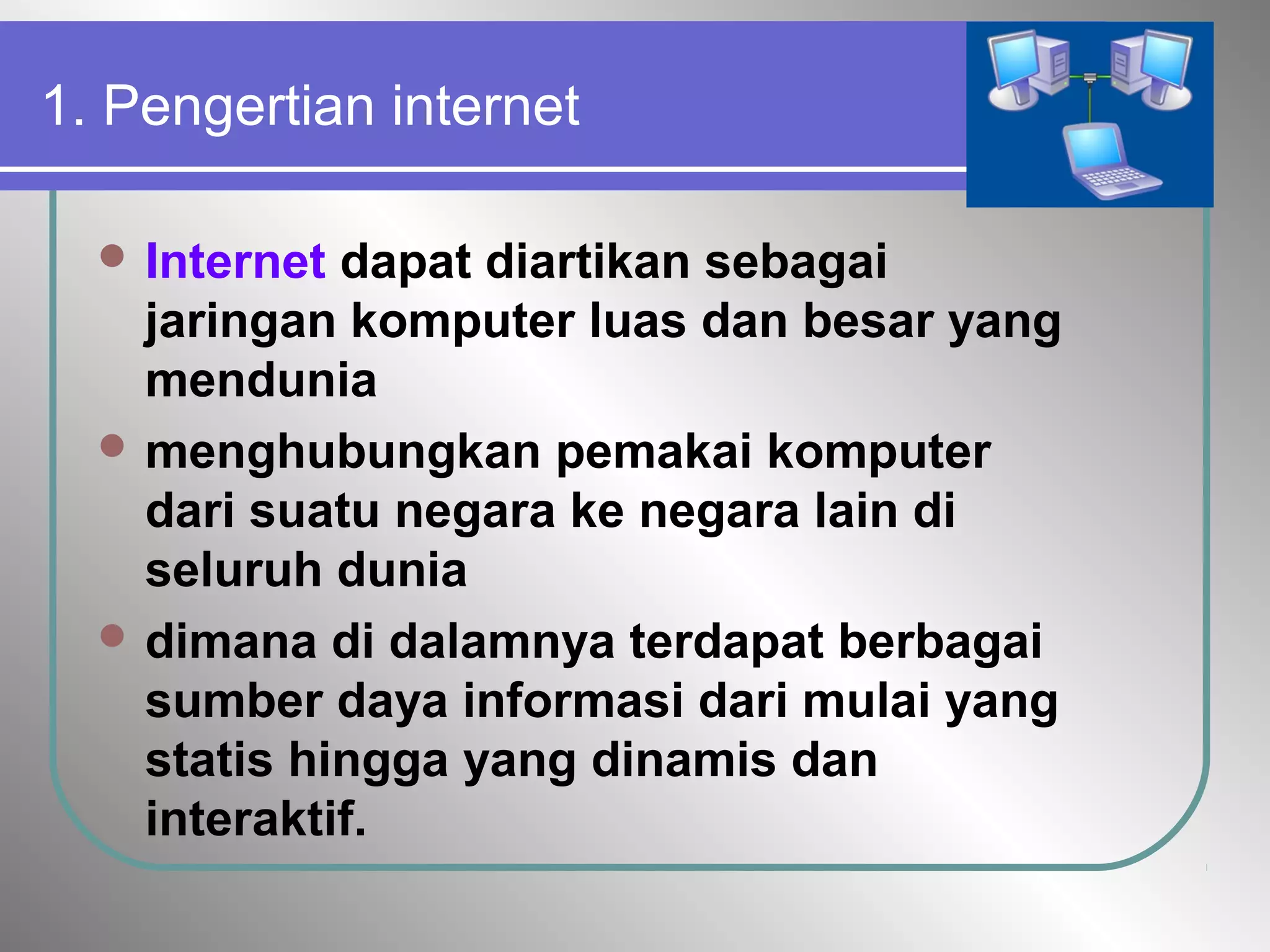 1. Pengertian internet
 Internet dapat diartikan sebagai
jaringan komputer luas dan besar yang
mendunia
 menghubungkan pemakai komputer
dari suatu negara ke negara lain di
seluruh dunia
 dimana di dalamnya terdapat berbagai
sumber daya informasi dari mulai yang
statis hingga yang dinamis dan
interaktif.
 