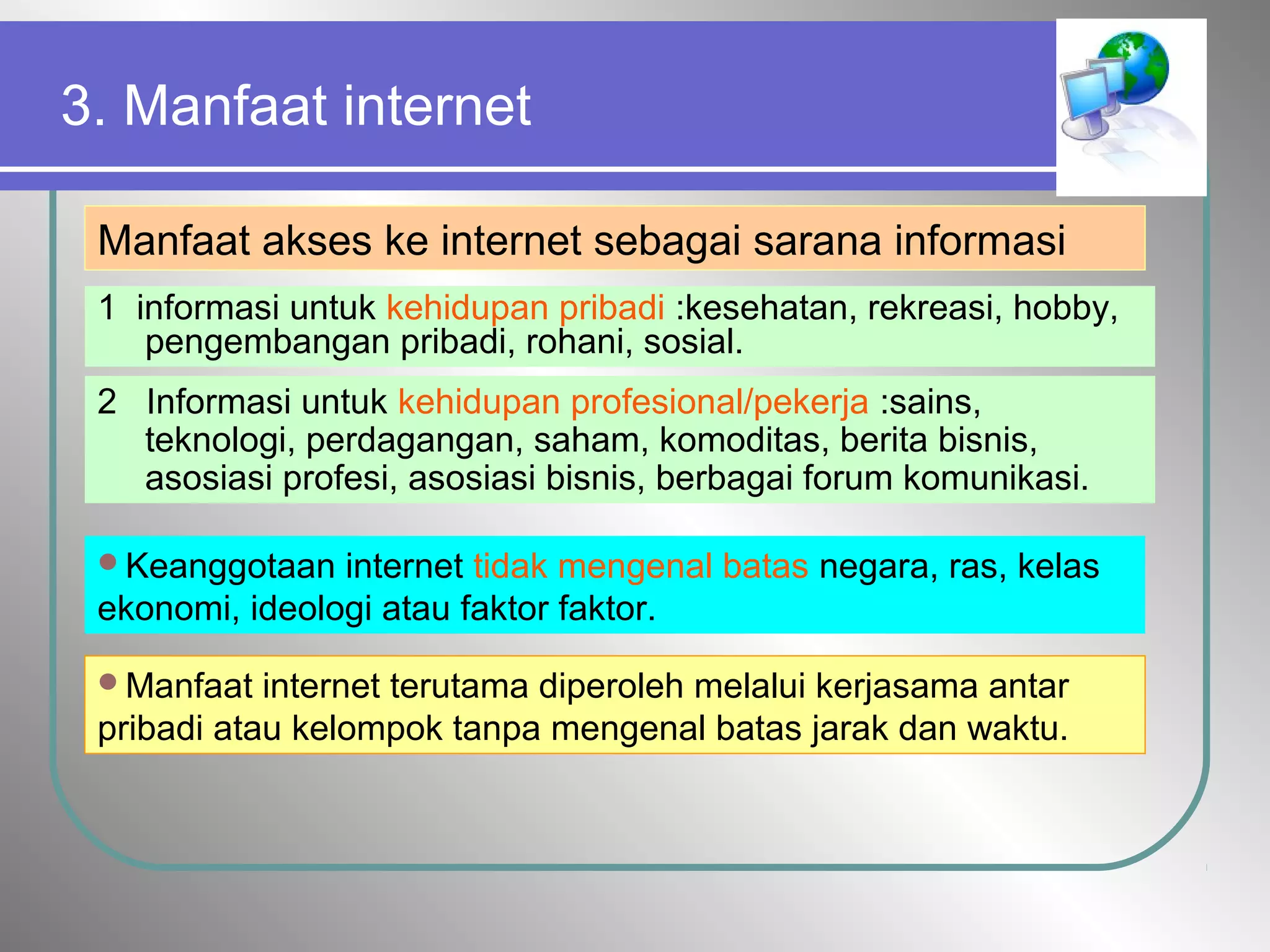 3. Manfaat internet
Manfaat akses ke internet sebagai sarana informasi
1 informasi untuk kehidupan pribadi :kesehatan, rekreasi, hobby,
pengembangan pribadi, rohani, sosial.
2 Informasi untuk kehidupan profesional/pekerja :sains,
teknologi, perdagangan, saham, komoditas, berita bisnis,
asosiasi profesi, asosiasi bisnis, berbagai forum komunikasi.
Keanggotaan internet tidak mengenal batas negara, ras, kelas
ekonomi, ideologi atau faktor faktor.
Manfaat internet terutama diperoleh melalui kerjasama antar
pribadi atau kelompok tanpa mengenal batas jarak dan waktu.
 