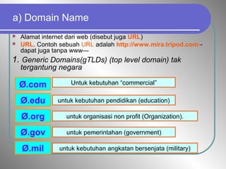 a) Domain Name
 Alamat internet dari web (disebut juga URL)
 URL. Contoh sebuah URL adalah http://www.mira.tripod.com--
dapat juga tanpa www—
1. Generic Domains(gTLDs) (top level domain) tak
tergantung negara
Ø.com
Ø.edu
Ø.gov
Ø.mil
Ø.org
Untuk kebutuhan “commercial”
untuk kebutuhan pendidikan (education)
untuk pemerintahan (government)
untuk kebutuhan angkatan bersenjata (military)
untuk organisasi non profit (Organization).
 