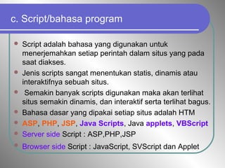 c. Script/bahasa program
 Script adalah bahasa yang digunakan untuk
menerjemahkan setiap perintah dalam situs yang pada
saat diakses.
 Jenis scripts sangat menentukan statis, dinamis atau
interaktifnya sebuah situs.
 Semakin banyak scripts digunakan maka akan terlihat
situs semakin dinamis, dan interaktif serta terlihat bagus.
 Bahasa dasar yang dipakai setiap situs adalah HTM
 ASP, PHP, JSP, Java Scripts, Java applets, VBScript
 Server side Script : ASP,PHP,JSP
 Browser side Script : JavaScript, SVScript dan Applet
 
