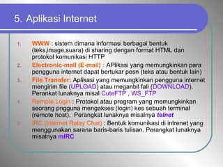 5. Aplikasi Internet
1. WWW : sistem dimana informasi berbagai bentuk
(teks,image,suara) di sharing dengan format HTML dan
protokol komunikasi HTTP
2. Electronic-mail (E-mail) : APlikasi yang memungkinkan para
pengguna internet dapat bertukar pesn (teks atau bentuk lain)
3. File Transfer: Aplikasi yang memungkinkan pengguna internet
mengirim file (UPLOAD) atau meganbil fali (DOWNLOAD).
Perankat lunaknya misal CuteFTP , WS_FTP
4. Remote Login : Protokol atau program yang memungkinkan
seorang pngguna mengakses (login) kes sebuah terminal
(remote host). Perangkat lunaknya misalnya telnet
5. IRC (Internet Relay Chat) : Bentuk komunikasi di intrenet yang
menggunakan sarana baris-baris tulisan. Perangkat lunaknya
misalnya mIRC
 