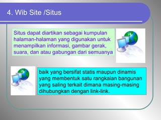 4. Wib Site /Situs
Situs dapat diartikan sebagai kumpulan
halaman-halaman yang digunakan untuk
menampilkan informasi, gambar gerak,
suara, dan atau gabungan dari semuanya
baik yang bersifat statis maupun dinamis
yang membentuk satu rangkaian bangunan
yang saling terkait dimana masing-masing
dihubungkan dengan link-link.
 
