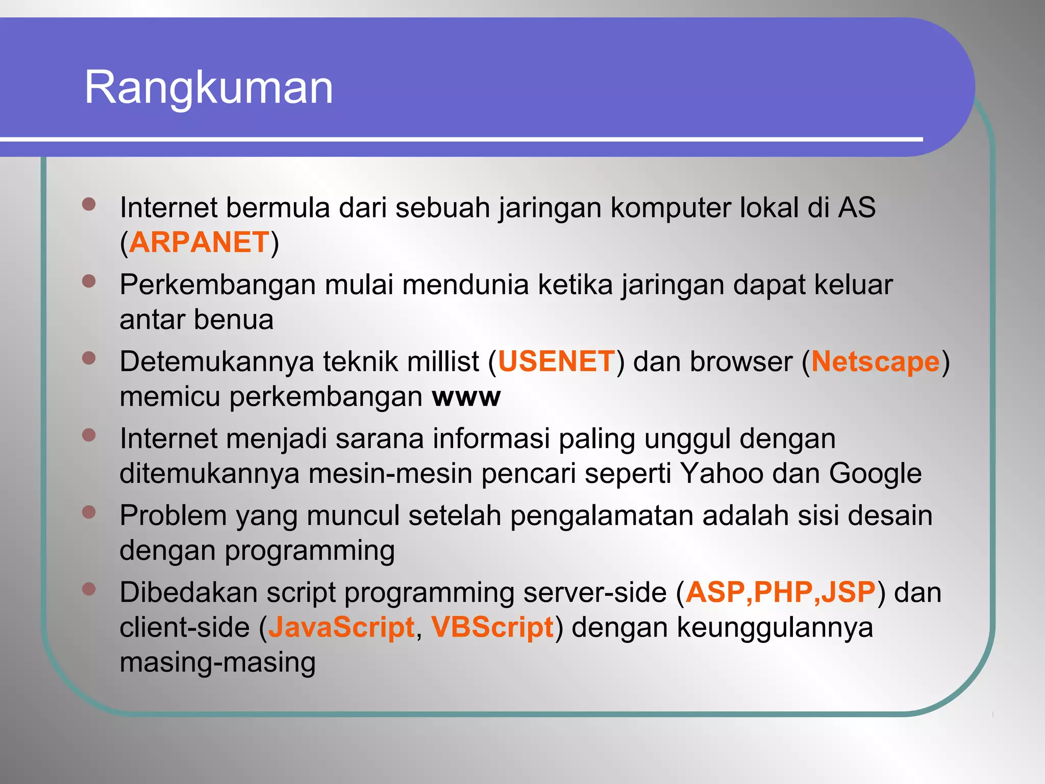 Rangkuman
 Internet bermula dari sebuah jaringan komputer lokal di AS
(ARPANET)
 Perkembangan mulai mendunia ketika jaringan dapat keluar
antar benua
 Detemukannya teknik millist (USENET) dan browser (Netscape)
memicu perkembangan www
 Internet menjadi sarana informasi paling unggul dengan
ditemukannya mesin-mesin pencari seperti Yahoo dan Google
 Problem yang muncul setelah pengalamatan adalah sisi desain
dengan programming
 Dibedakan script programming server-side (ASP,PHP,JSP) dan
client-side (JavaScript, VBScript) dengan keunggulannya
masing-masing
 