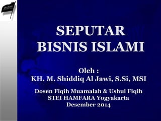 Oleh :
KH. M. Shiddiq Al Jawi, S.Si, MSI
SEPUTAR
BISNIS ISLAMI
Dosen Fiqih Muamalah & Ushul Fiqih
STEI HAMFARA Yogyakarta
Desember 2014
 