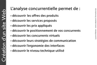 L’a n a l y s e c o n c u r r e n t ie l l e p e r m e t d e :




                                                                                           Laurent Mottet - www.nakatomi-formation.be
Création d’un site Web

                         • découvrir les offres des produits
                         • découvrir les services proposés
                         • découvrir les prix appliqués
                         • découvrir le positionnement de vos concurrents
                         • découvrir les concurrents virtuels
                         • découvrir leurs stratégies de communication
                         • découvrir l’ergonomie des interfaces
                         • découvrir le niveau technique utilisé
 