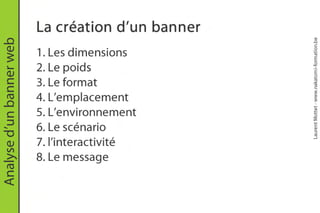 La création d’un banner




                                                    Laurent Mottet - www.nakatomi-formation.be
Analyse d’un banner web


                          1. Les dimensions
                          2. Le poids
                          3. Le format
                          4. L’emplacement
                          5. L’environnement
                          6. Le scénario
                          7. l’interactivité
                          8. Le message
 