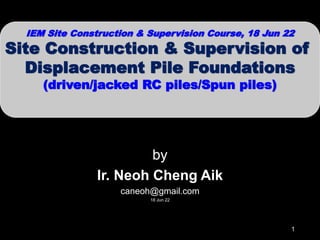 by
Ir. Neoh Cheng Aik
caneoh@gmail.com
18 Jun 22
IEM Site Construction & Supervision Course, 18 Jun 22
Site Construction & Supervision of
Displacement Pile Foundations
(driven/jacked RC piles/Spun piles)
1
 