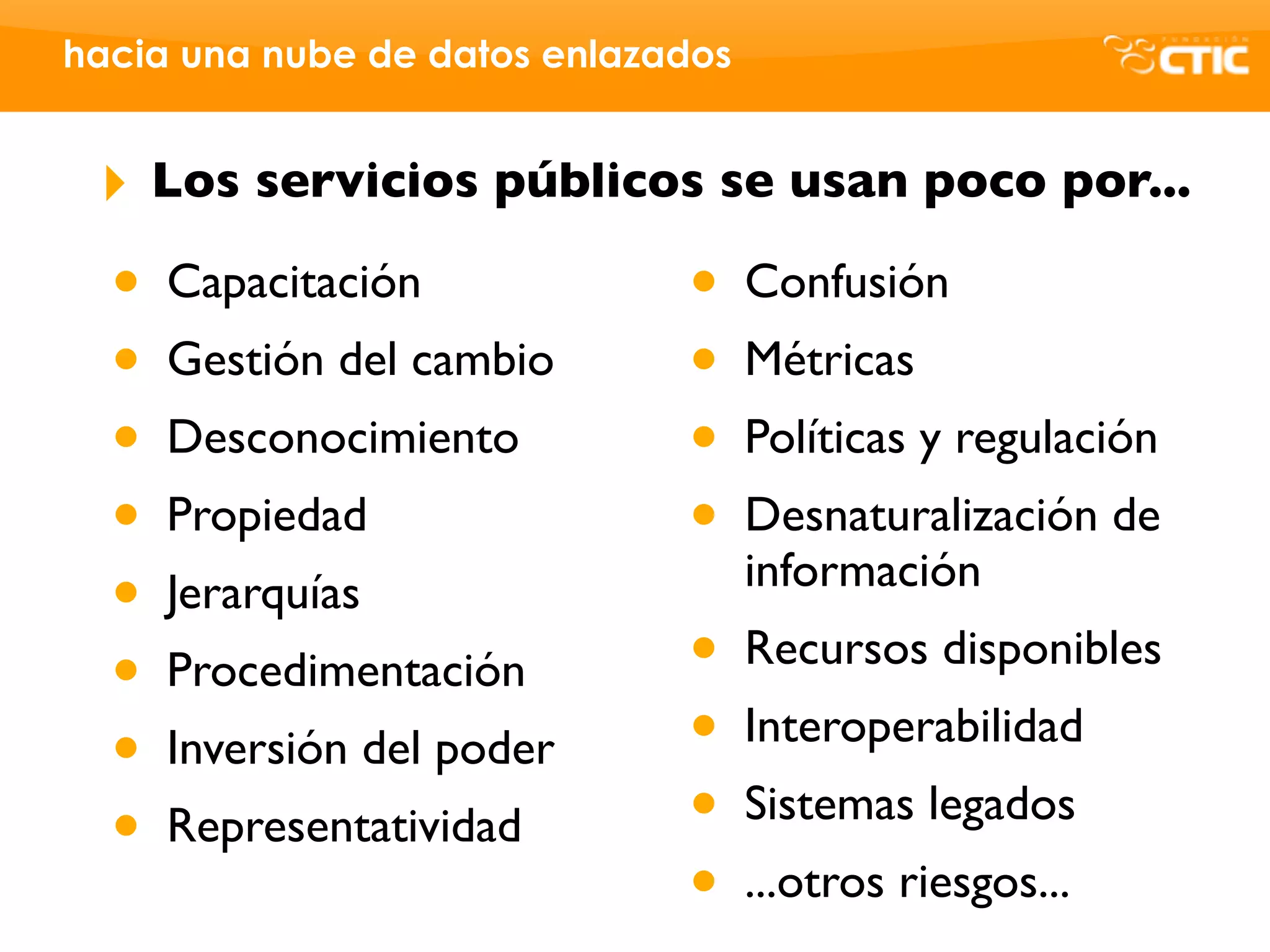 hacia una nube de datos enlazados


 ‣    Los servicios públicos se usan poco por...

  •   Capacitación            •     Confusión
  •   Gestión del cambio      •     Métricas
  •   Desconocimiento         •     Políticas y regulación
  •   Propiedad               •     Desnaturalización de
                                    información
  •   Jerarquías
  •   Procedimentación        •     Recursos disponibles

  •   Inversión del poder     •     Interoperabilidad

  •   Representatividad       •     Sistemas legados
                              •     ...otros riesgos...
 