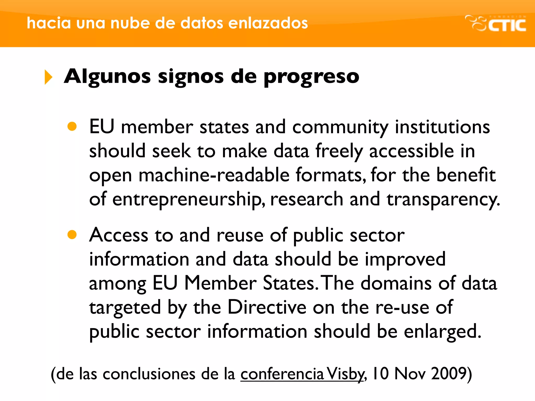 hacia una nube de datos enlazados


 ‣   Algunos signos de progreso

     • EU member states and community institutions
       should seek to make data freely accessible in
       open machine-readable formats, for the beneﬁt
       of entrepreneurship, research and transparency.
     • Access to and reuse of public sector
       information and data should be improved
       among EU Member States. The domains of data
       targeted by the Directive on the re-use of
       public sector information should be enlarged.
  (de las conclusiones de la conferencia Visby, 10 Nov 2009)
 