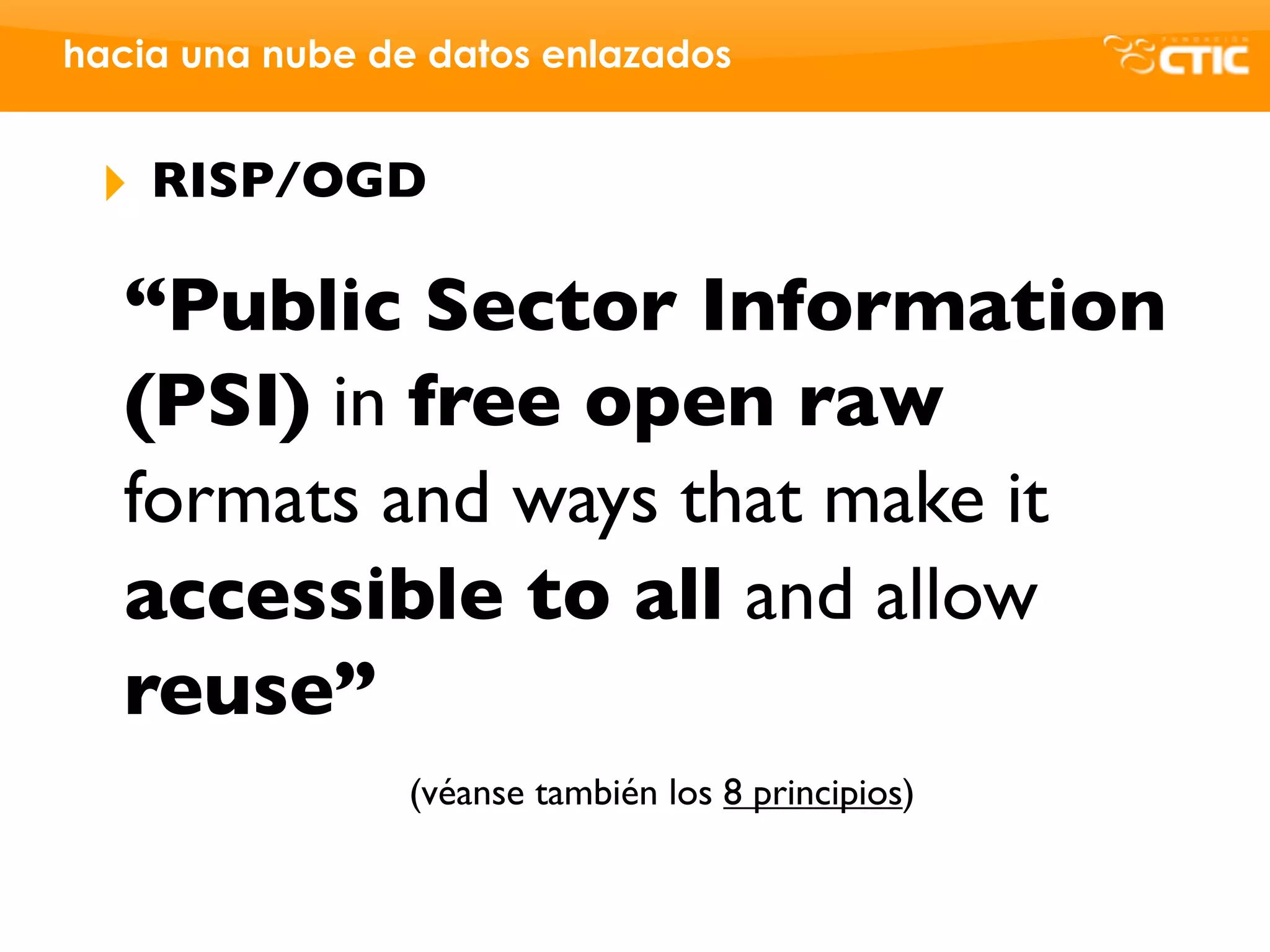 hacia una nube de datos enlazados


 ‣   RISP/OGD

   “Public Sector Information
   (PSI) in free open raw
   formats and ways that make it
   accessible to all and allow
   reuse”
                 (véanse también los 8 principios)
 
