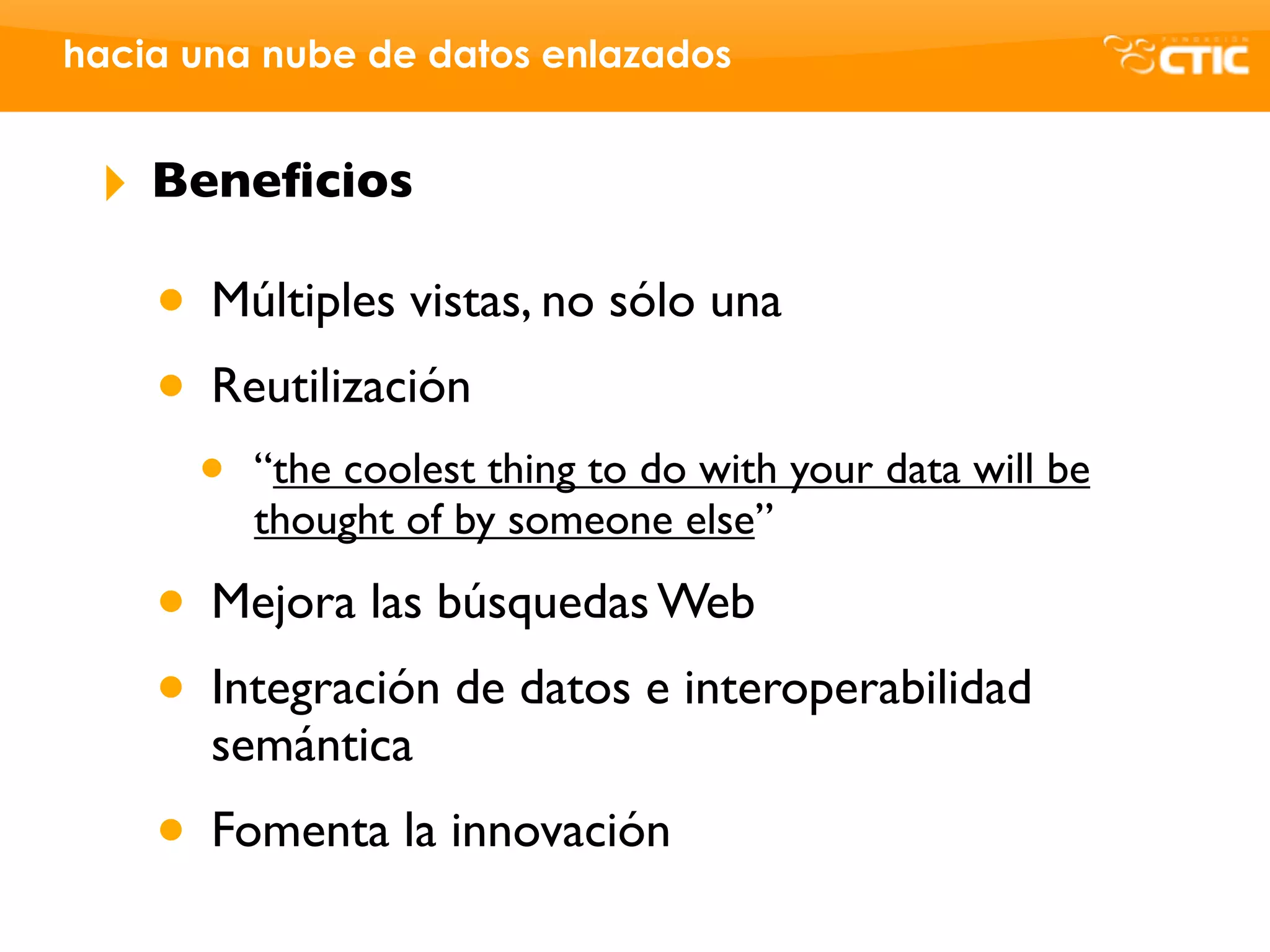 hacia una nube de datos enlazados


 ‣   Beneﬁcios

     • Múltiples vistas, no sólo una
     • Reutilización
       •   “the coolest thing to do with your data will be
           thought of by someone else”

     • Mejora las búsquedas Web
     • Integración de datos e interoperabilidad
       semántica
     • Fomenta la innovación
 