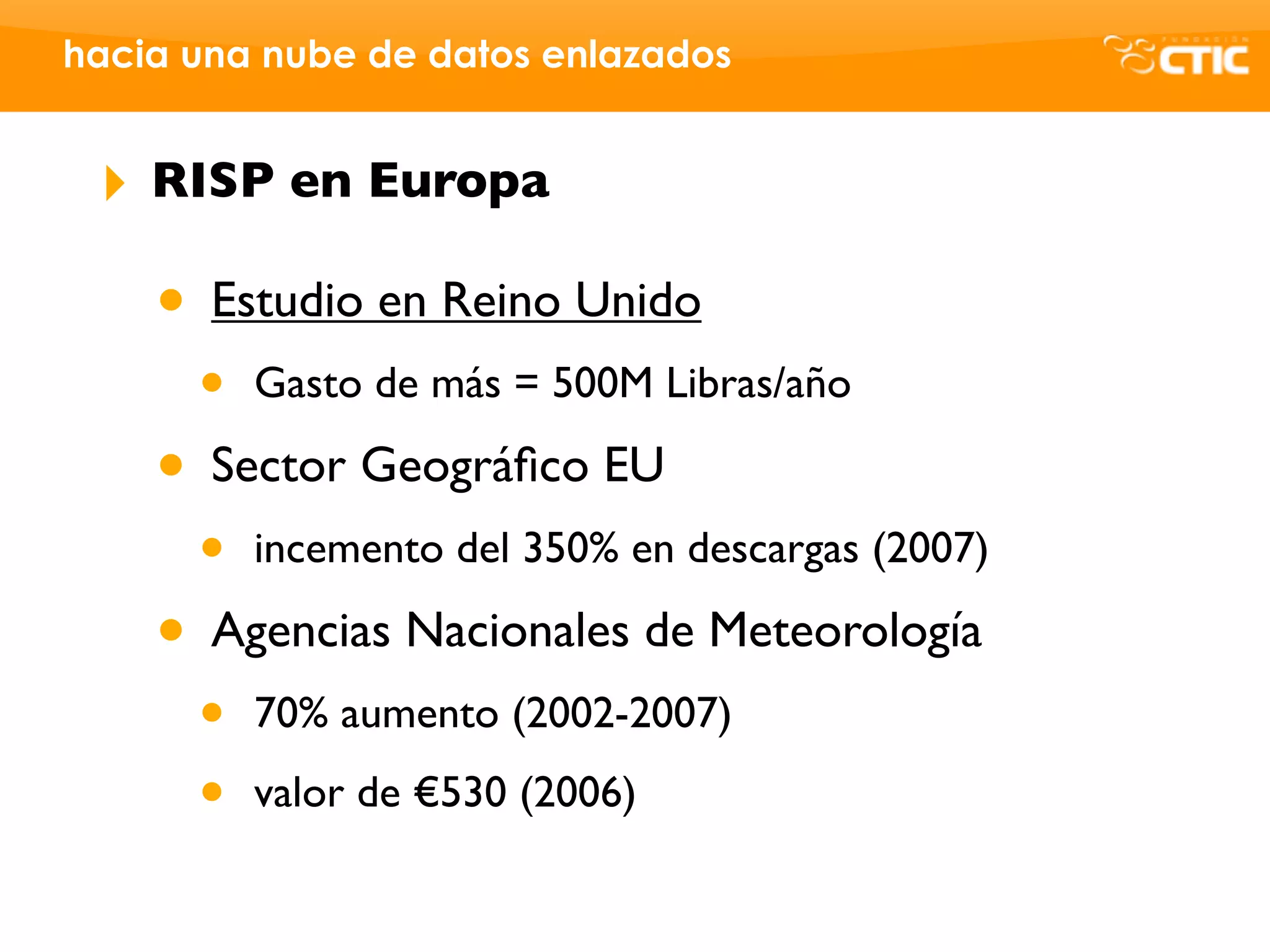 hacia una nube de datos enlazados


 ‣   RISP en Europa

     • Estudio en Reino Unido
      •   Gasto de más = 500M Libras/año

     • Sector Geográﬁco EU
      •   incemento del 350% en descargas (2007)

     • Agencias Nacionales de Meteorología
      •   70% aumento (2002-2007)

      •   valor de €530 (2006)
 