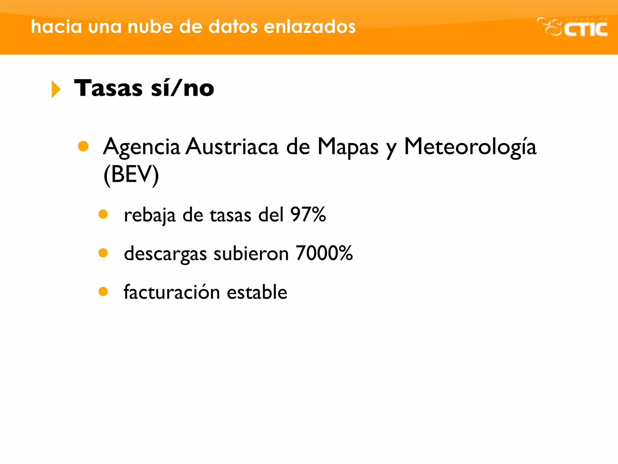 hacia una nube de datos enlazados


 ‣   Tasas sí/no

     • Agencia Austriaca de Mapas y Meteorología
       (BEV)
      •   rebaja de tasas del 97%

      •   descargas subieron 7000%

      •   facturación estable
 