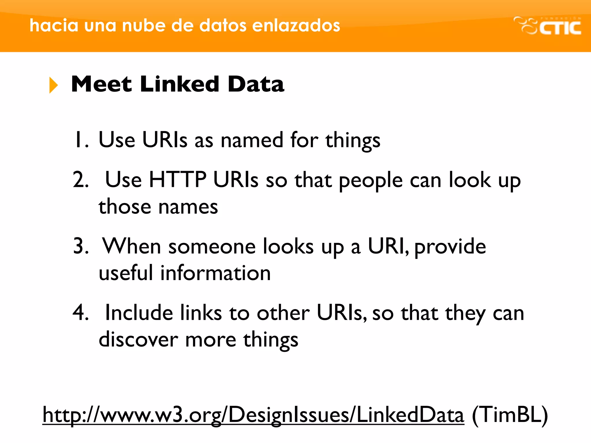 hacia una nube de datos enlazados


 ‣   Meet Linked Data

     1. Use URIs as named for things
     2. Use HTTP URIs so that people can look up
        those names
     3. When someone looks up a URI, provide
        useful information
     4. Include links to other URIs, so that they can
        discover more things


 http://www.w3.org/DesignIssues/LinkedData (TimBL)
 