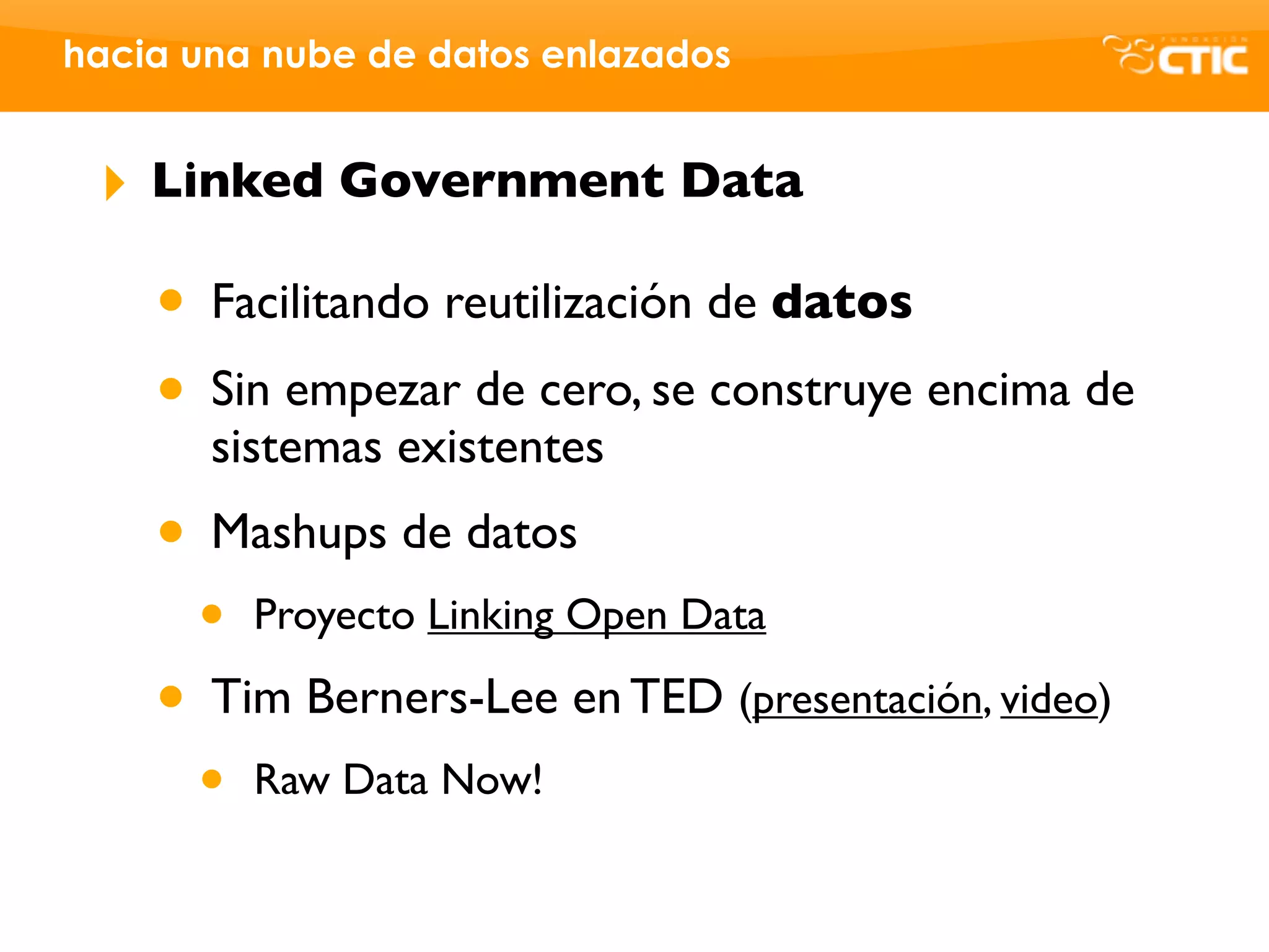 hacia una nube de datos enlazados


 ‣   Linked Government Data

     • Facilitando reutilización de datos
     • Sin empezar de cero, se construye encima de
       sistemas existentes
     • Mashups de datos
       •   Proyecto Linking Open Data

     • Tim Berners-Lee en TED (presentación, video)
       •   Raw Data Now!
 