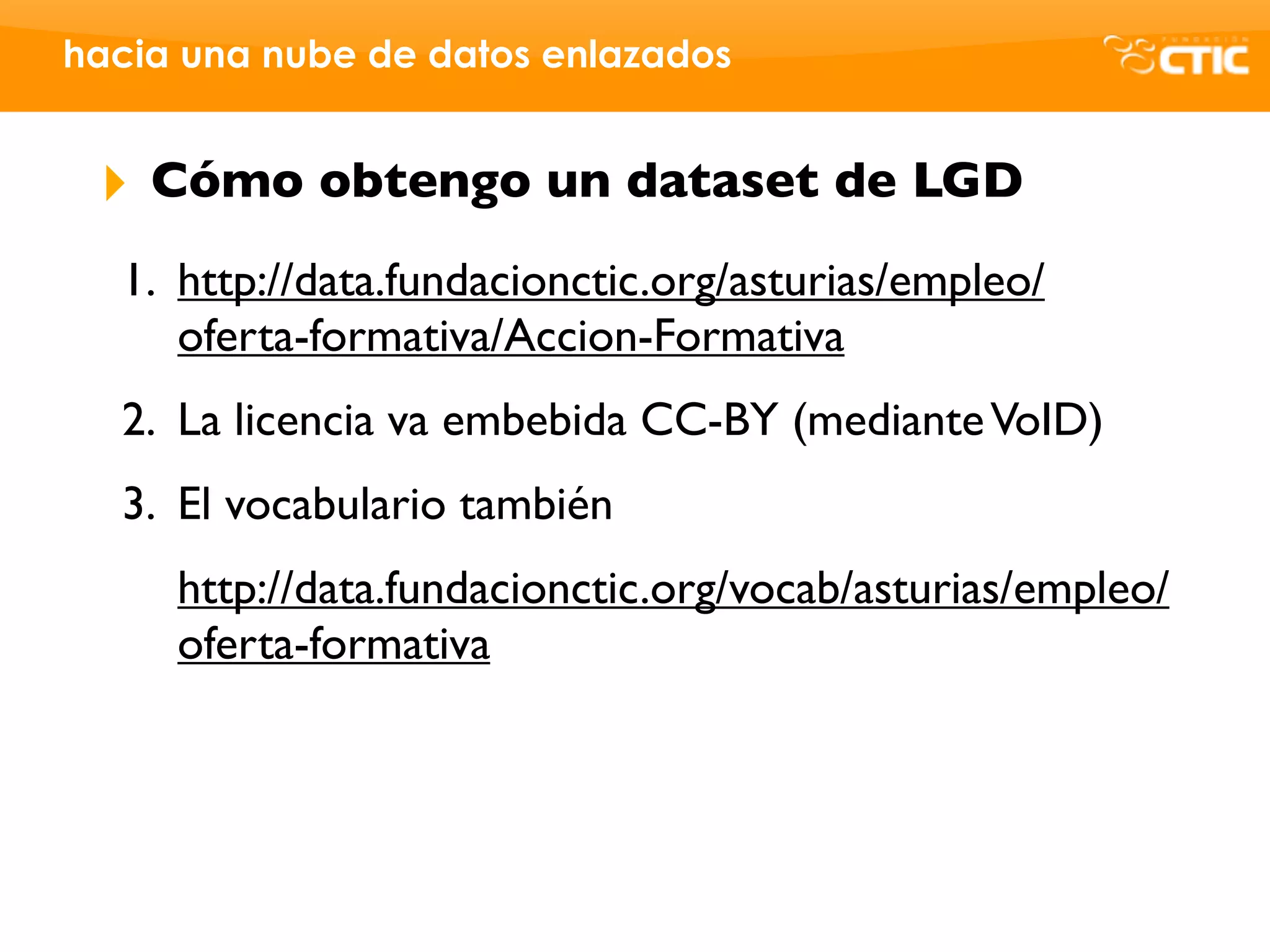 hacia una nube de datos enlazados


 ‣   Cómo obtengo un dataset de LGD
  1. http://data.fundacionctic.org/asturias/empleo/
     oferta-formativa/Accion-Formativa
  2. La licencia va embebida CC-BY (mediante VoID)
  3. El vocabulario también
     http://data.fundacionctic.org/vocab/asturias/empleo/
     oferta-formativa
 