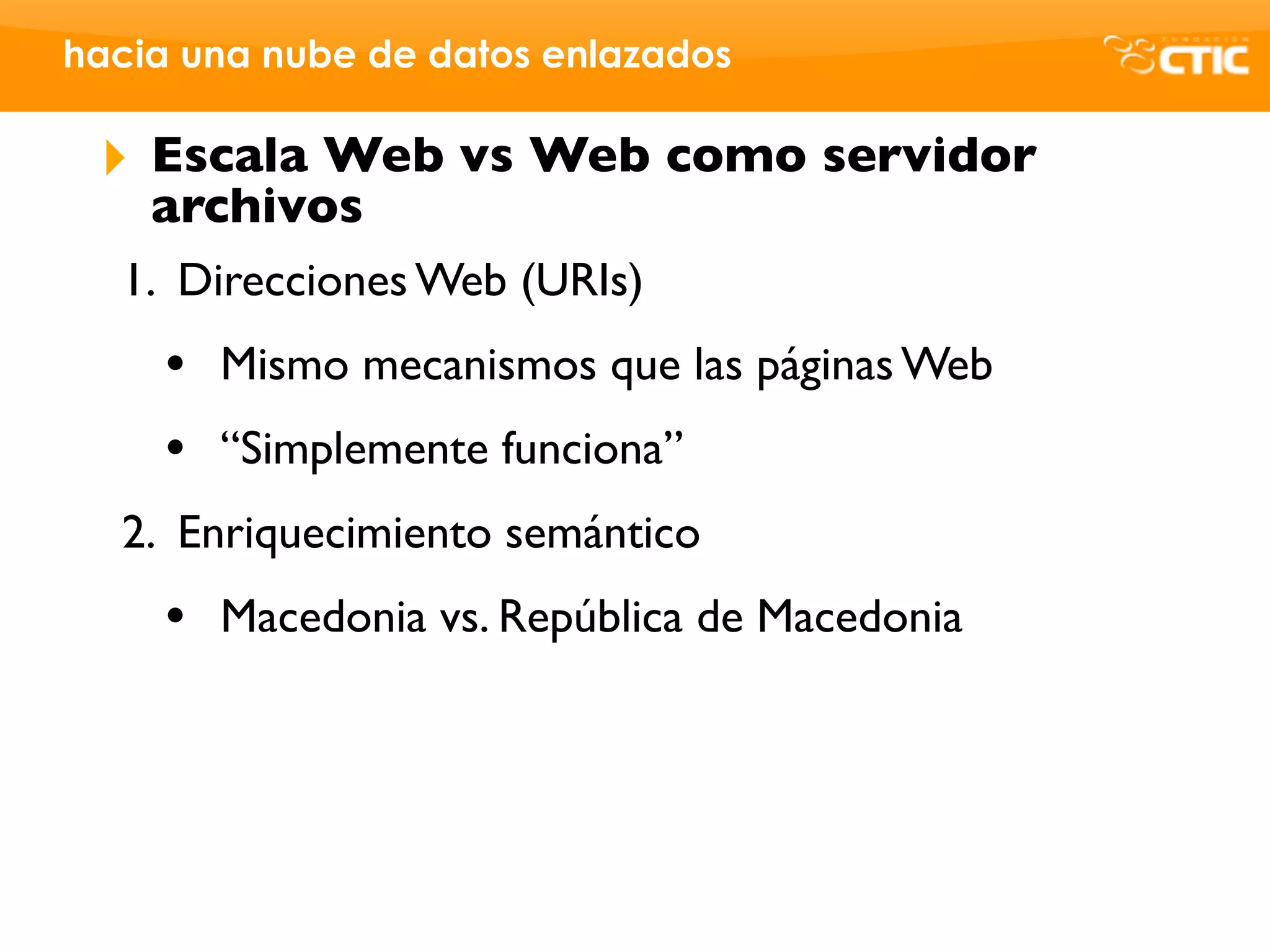 hacia una nube de datos enlazados

 ‣   Escala Web vs Web como servidor
     archivos
  1. Direcciones Web (URIs)
     •   Mismo mecanismos que las páginas Web
     •   “Simplemente funciona”
  2. Enriquecimiento semántico
     •   Macedonia vs. República de Macedonia
 