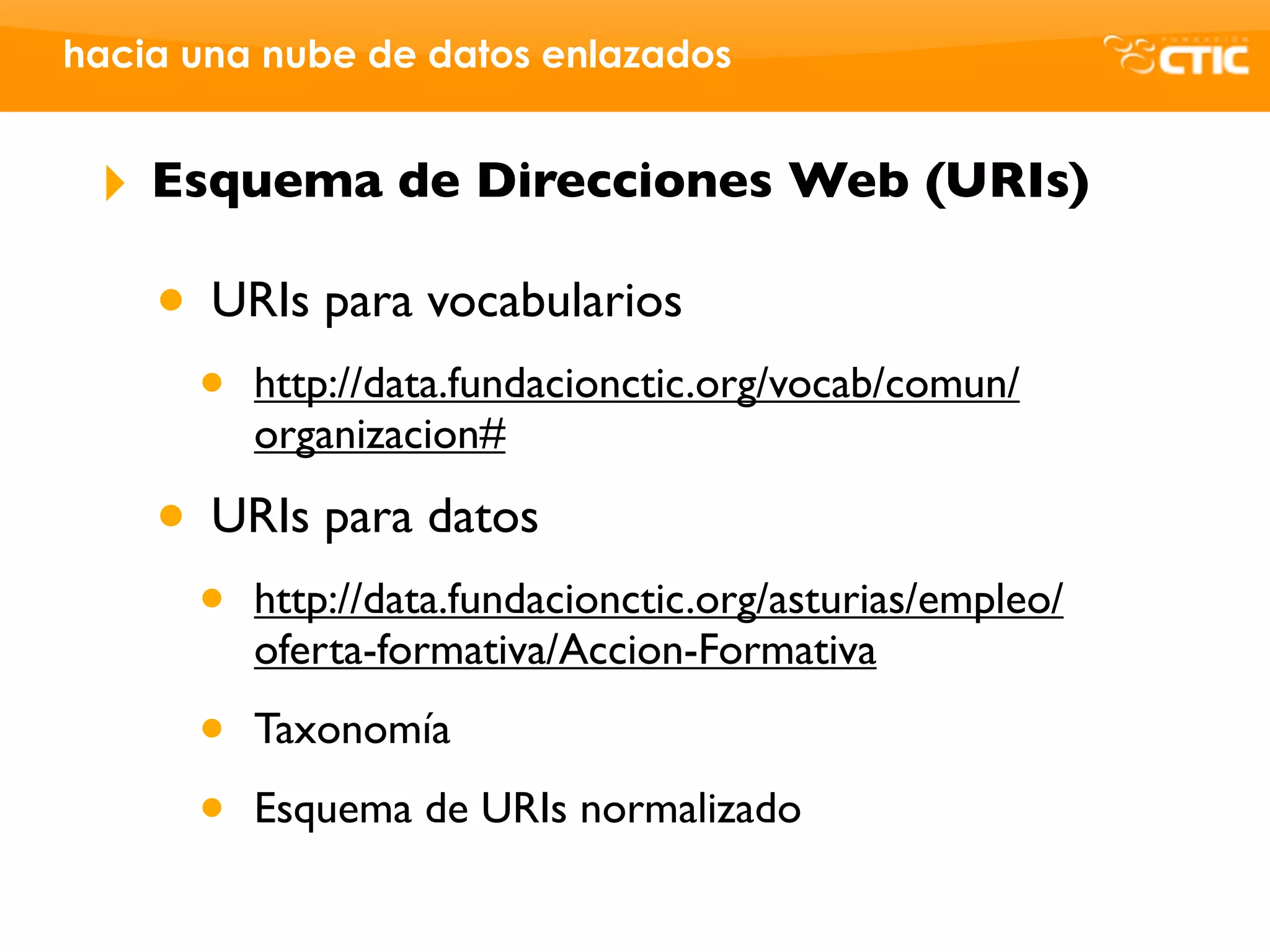 hacia una nube de datos enlazados


 ‣   Esquema de Direcciones Web (URIs)

     • URIs para vocabularios
      •   http://data.fundacionctic.org/vocab/comun/
          organizacion#

     • URIs para datos
      •   http://data.fundacionctic.org/asturias/empleo/
          oferta-formativa/Accion-Formativa

      •   Taxonomía

      •   Esquema de URIs normalizado
 