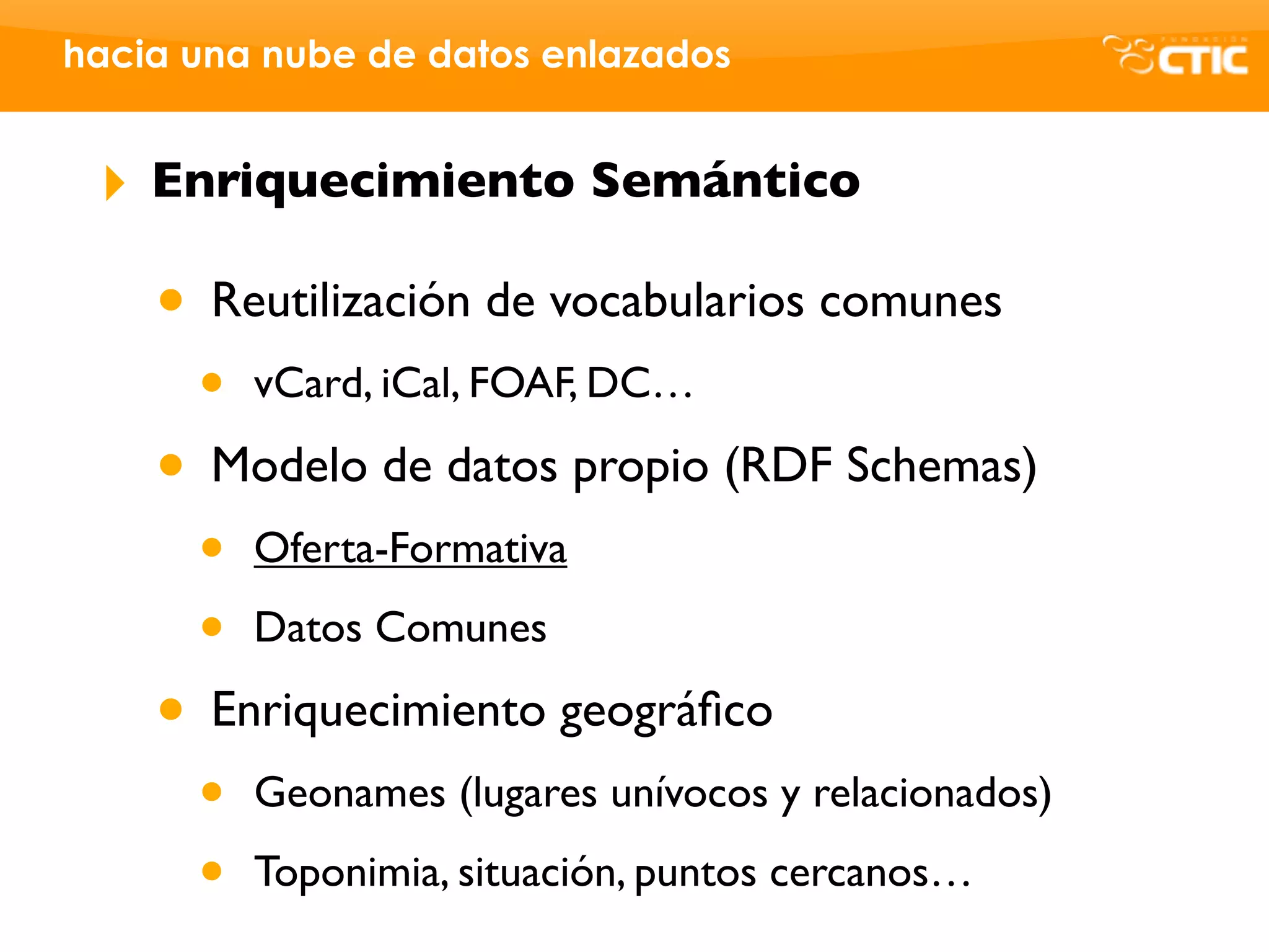 hacia una nube de datos enlazados


 ‣   Enriquecimiento Semántico

     • Reutilización de vocabularios comunes
      •   vCard, iCal, FOAF, DC…

     • Modelo de datos propio (RDF Schemas)
      •   Oferta-Formativa

      •   Datos Comunes

     • Enriquecimiento geográﬁco
      •   Geonames (lugares unívocos y relacionados)

      •   Toponimia, situación, puntos cercanos…
 