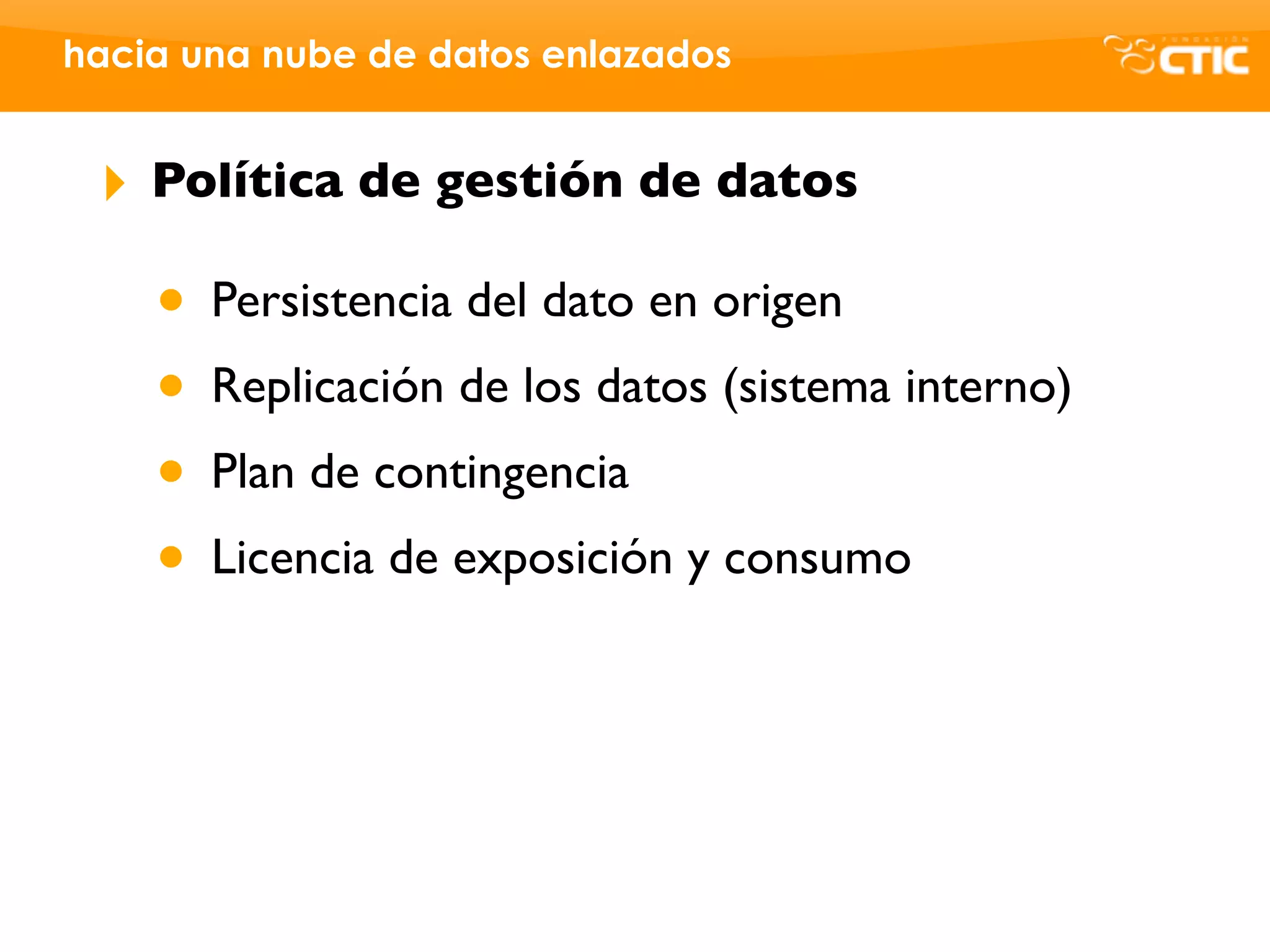 hacia una nube de datos enlazados


 ‣   Política de gestión de datos

     • Persistencia del dato en origen
     • Replicación de los datos (sistema interno)
     • Plan de contingencia
     • Licencia de exposición y consumo
 