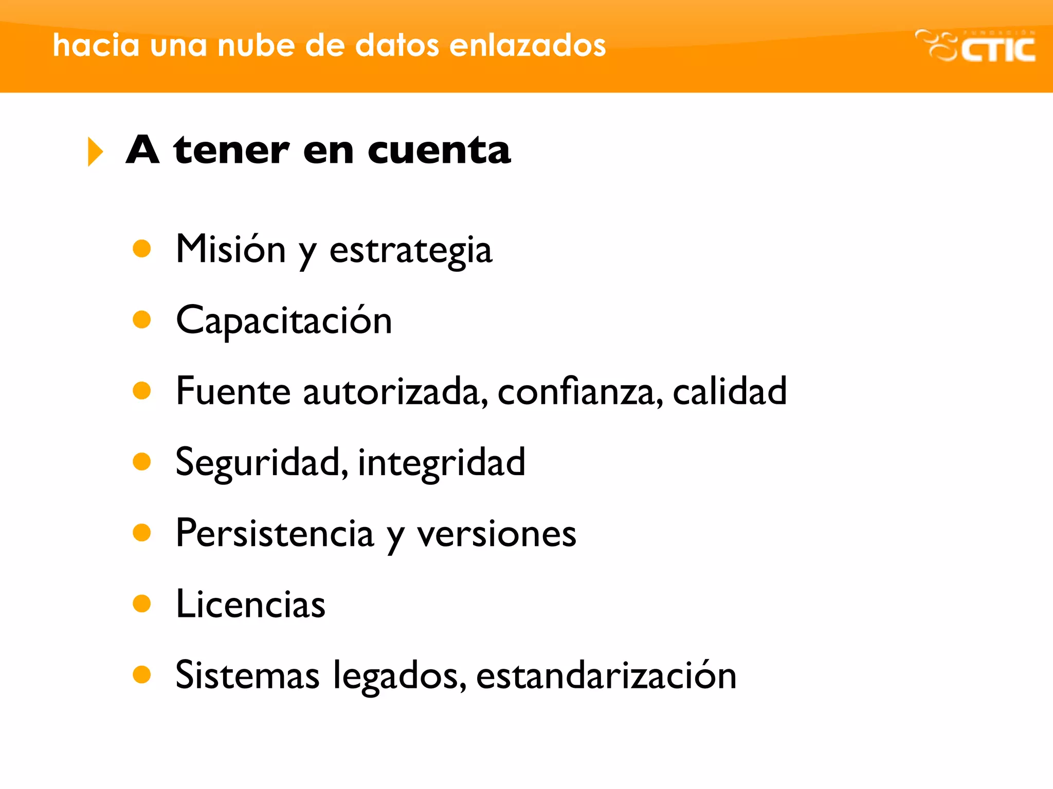 hacia una nube de datos enlazados


 ‣   A tener en cuenta

     • Misión y estrategia
     • Capacitación
     • Fuente autorizada, conﬁanza, calidad
     • Seguridad, integridad
     • Persistencia y versiones
     • Licencias
     • Sistemas legados, estandarización
 