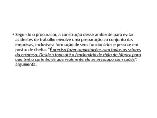 • Segundo o procurador, a construção desse ambiente para evitar
acidentes de trabalho envolve uma preparação do conjunto das
empresas, inclusive a formação de seus funcionários e pessoas em
postos de chefia. “É preciso fazer capacitações com todos os setores
da empresa. Desde o topo até o funcionário de chão de fábrica para
que tenha carimbo de que realmente ela se preocupa com saúde”,
argumenta.
 