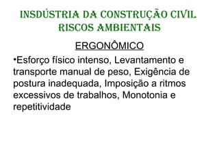 INSDÚSTRIA DA CONSTRUÇÃO CIVIL
RISCOS AMBIENTAIS
ERGONÔMICO
•Esforço físico intenso, Levantamento e
transporte manual de peso, Exigência de
postura inadequada, Imposição a ritmos
excessivos de trabalhos, Monotonia e
repetitividade
 
