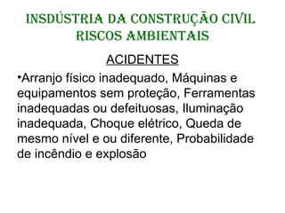 INSDÚSTRIA DA CONSTRUÇÃO CIVIL
RISCOS AMBIENTAIS
ACIDENTES
•Arranjo físico inadequado, Máquinas e
equipamentos sem proteção, Ferramentas
inadequadas ou defeituosas, Iluminação
inadequada, Choque elétrico, Queda de
mesmo nível e ou diferente, Probabilidade
de incêndio e explosão
 