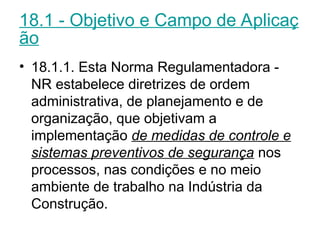 18.1 - Objetivo e Campo de Aplicaç
ão
• 18.1.1. Esta Norma Regulamentadora -
NR estabelece diretrizes de ordem
administrativa, de planejamento e de
organização, que objetivam a
implementação de medidas de controle e
sistemas preventivos de segurança nos
processos, nas condições e no meio
ambiente de trabalho na Indústria da
Construção.
 