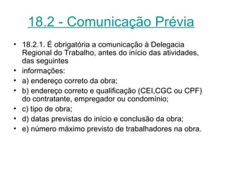 18.2 - Comunicação Prévia
• 18.2.1. É obrigatória a comunicação à Delegacia
Regional do Trabalho, antes do início das atividades,
das seguintes
• informações:
• a) endereço correto da obra;
• b) endereço correto e qualificação (CEI,CGC ou CPF)
do contratante, empregador ou condomínio;
• c) tipo de obra;
• d) datas previstas do início e conclusão da obra;
• e) número máximo previsto de trabalhadores na obra.
 