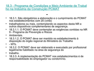 18.3 - Programa de Condições e Meio Ambiente de Trabal
ho na Indústria da Construção PCMAT
-
• 18.3.1. São obrigatórios a elaboração e o cumprimento do PCMAT
nos estabelecimentos com 20 (vinte)
• trabalhadores ou mais, contemplando os aspectos desta NR e
outros dispositivos complementares de segurança.
• 18.3.1.1. O PCMAT deve contemplar as exigências contidas na NR
9 - Programa de Prevenção e Riscos
• Ambientais.
• 18.3.1.2. O PCMAT deve ser mantido no estabelecimento à
disposição do órgão regional do Ministério do Trabalho
• - MTb.
• 18.3.2. O PCMAT deve ser elaborado e executado por profissional
legalmente habilitado na área de segurança do
• trabalho.
• 18.3.3. A implementação do PCMAT nos estabelecimentos é de
responsabilidade do empregador ou condomínio.
 
