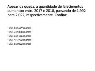 • 2014: 2.659 mortes
• 2015: 2.388 mortes
• 2016: 2.156 mortes
• 2017: 1.992 mortes
• 2018: 2.022 mortes
Apesar da queda, a quantidade de falecimentos
aumentou entre 2017 e 2018, passando de 1.992
para 2.022, respectivamente. Confira:
 