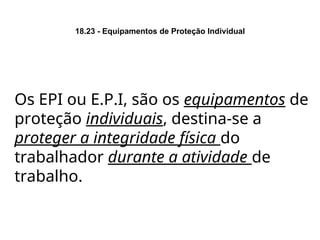 18.23 - Equipamentos de Proteção Individual
Os EPI ou E.P.I, são os equipamentos de
proteção individuais, destina-se a
proteger a integridade física do
trabalhador durante a atividade de
trabalho.
 