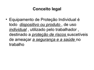Conceito legal
• Equipamento de Proteção Individual é
todo dispositivo ou produto , de uso
individual , utilizado pelo trabalhador ,
destinado a proteção de riscos suscetíveis
de ameaçar a segurança e a saúde no
trabalho
 