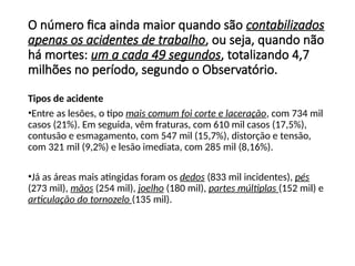 Tipos de acidente
•Entre as lesões, o tipo mais comum foi corte e laceração, com 734 mil
casos (21%). Em seguida, vêm fraturas, com 610 mil casos (17,5%),
contusão e esmagamento, com 547 mil (15,7%), distorção e tensão,
com 321 mil (9,2%) e lesão imediata, com 285 mil (8,16%).
•Já as áreas mais atingidas foram os dedos (833 mil incidentes), pés
(273 mil), mãos (254 mil), joelho (180 mil), partes múltiplas (152 mil) e
articulação do tornozelo (135 mil).
O número fica ainda maior quando são contabilizados
apenas os acidentes de trabalho, ou seja, quando não
há mortes: um a cada 49 segundos, totalizando 4,7
milhões no período, segundo o Observatório.
 