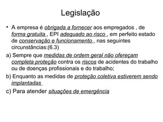 Legislação
• A empresa é obrigada a fornecer aos empregados , de
forma gratuita , EPI adequado ao risco , em perfeito estado
de conservação e funcionamento , nas seguintes
circunstâncias:(6.3)
a) Sempre que medidas de ordem geral não ofereçam
completa proteção contra os riscos de acidentes do trabalho
ou de doenças profissionais e do trabalho;
b) Enquanto as medidas de proteção coletiva estiverem sendo
implantadas
c) Para atender situações de emergência
 