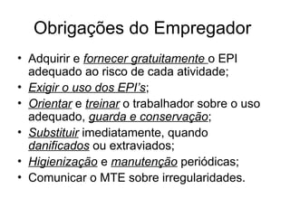 Obrigações do Empregador
• Adquirir e fornecer gratuitamente o EPI
adequado ao risco de cada atividade;
• Exigir o uso dos EPI’s;
• Orientar e treinar o trabalhador sobre o uso
adequado, guarda e conservação;
• Substituir imediatamente, quando
danificados ou extraviados;
• Higienização e manutenção periódicas;
• Comunicar o MTE sobre irregularidades.
 